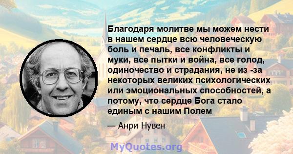 Благодаря молитве мы можем нести в нашем сердце всю человеческую боль и печаль, все конфликты и муки, все пытки и война, все голод, одиночество и страдания, не из -за некоторых великих психологических или эмоциональных