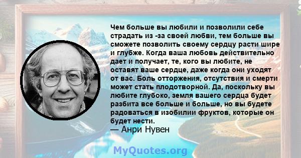 Чем больше вы любили и позволили себе страдать из -за своей любви, тем больше вы сможете позволить своему сердцу расти шире и глубже. Когда ваша любовь действительно дает и получает, те, кого вы любите, не оставят ваше