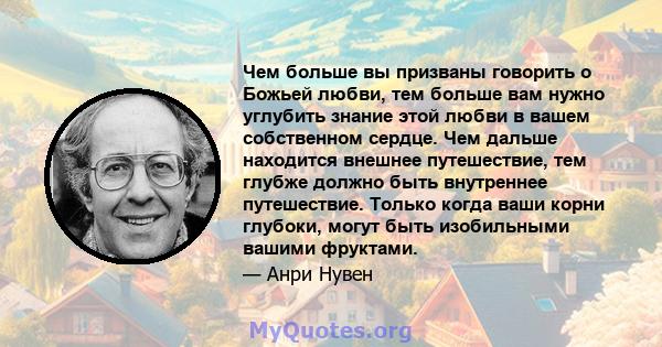 Чем больше вы призваны говорить о Божьей любви, тем больше вам нужно углубить знание этой любви в вашем собственном сердце. Чем дальше находится внешнее путешествие, тем глубже должно быть внутреннее путешествие. Только 