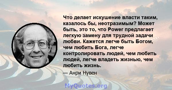 Что делает искушение власти таким, казалось бы, неотразимым? Может быть, это то, что Power предлагает легкую замену для трудной задачи любви. Кажется легче быть Богом, чем любить Бога, легче контролировать людей, чем