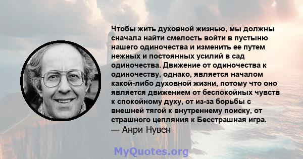 Чтобы жить духовной жизнью, мы должны сначала найти смелость войти в пустыню нашего одиночества и изменить ее путем нежных и постоянных усилий в сад одиночества. Движение от одиночества к одиночеству, однако, является