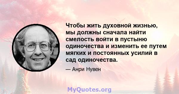 Чтобы жить духовной жизнью, мы должны сначала найти смелость войти в пустыню одиночества и изменить ее путем мягких и постоянных усилий в сад одиночества.