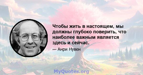 Чтобы жить в настоящем, мы должны глубоко поверить, что наиболее важным является здесь и сейчас.