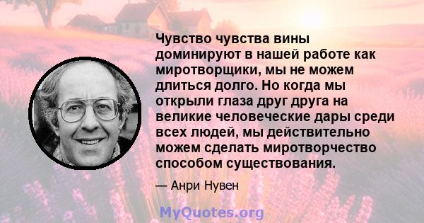 Чувство чувства вины доминируют в нашей работе как миротворщики, мы не можем длиться долго. Но когда мы открыли глаза друг друга на великие человеческие дары среди всех людей, мы действительно можем сделать