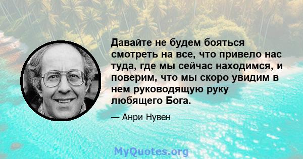 Давайте не будем бояться смотреть на все, что привело нас туда, где мы сейчас находимся, и поверим, что мы скоро увидим в нем руководящую руку любящего Бога.