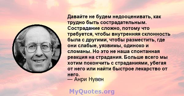 Давайте не будем недооценивать, как трудно быть сострадательным. Сострадание сложно, потому что требуется, чтобы внутренняя склонность была с другими, чтобы разместить, где они слабые, уязвимы, одиноко и сломаны. Но это 