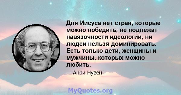 Для Иисуса нет стран, которые можно победить, не подлежат навязочности идеологий, ни людей нельзя доминировать. Есть только дети, женщины и мужчины, которых можно любить.