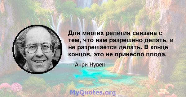 Для многих религия связана с тем, что нам разрешено делать, и не разрешается делать. В конце концов, это не принесло плода.