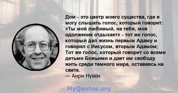 Дом - это центр моего существа, где я могу слышать голос, который говорит: «Ты мой любимый, на тебя, моя одолжение отдыхает» - тот же голос, который дал жизнь первым Адаму и говорил с Иисусом, вторым Адамом; Тот же