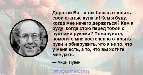 Дорогой Бог, я так боюсь открыть свои сжатые кулаки! Кем я буду, когда мне нечего держаться? Кем я буду, когда стою перед тобой с пустыми руками? Пожалуйста, помогите мне постепенно открыть руки и обнаружить, что я не