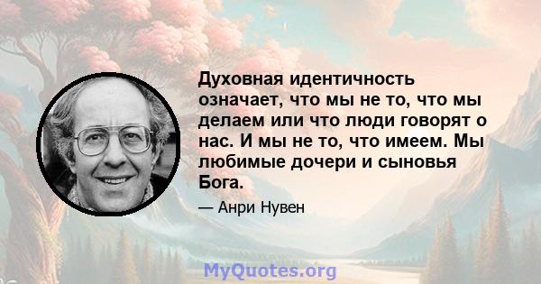 Духовная идентичность означает, что мы не то, что мы делаем или что люди говорят о нас. И мы не то, что имеем. Мы любимые дочери и сыновья Бога.