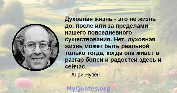 Духовная жизнь - это не жизнь до, после или за пределами нашего повседневного существования. Нет, духовная жизнь может быть реальной только тогда, когда она живет в разгар болей и радостей здесь и сейчас.