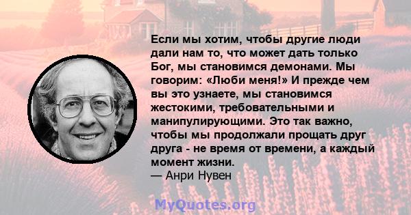 Если мы хотим, чтобы другие люди дали нам то, что может дать только Бог, мы становимся демонами. Мы говорим: «Люби меня!» И прежде чем вы это узнаете, мы становимся жестокими, требовательными и манипулирующими. Это так