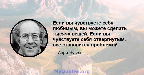 Если вы чувствуете себя любимым, вы можете сделать тысячу вещей. Если вы чувствуете себя отвергнутым, все становится проблемой.