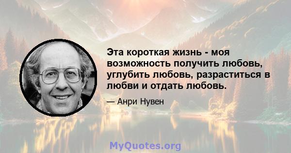 Эта короткая жизнь - моя возможность получить любовь, углубить любовь, разраститься в любви и отдать любовь.