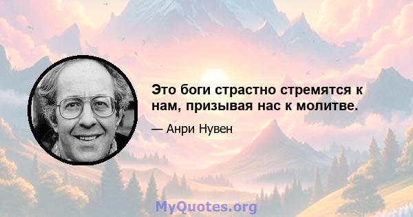 Это боги страстно стремятся к нам, призывая нас к молитве.