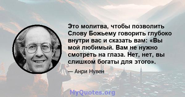 Это молитва, чтобы позволить Слову Божьему говорить глубоко внутри вас и сказать вам: «Вы мой любимый. Вам не нужно смотреть на глаза. Нет, нет, вы слишком богаты для этого».