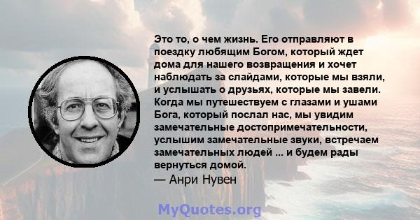 Это то, о чем жизнь. Его отправляют в поездку любящим Богом, который ждет дома для нашего возвращения и хочет наблюдать за слайдами, которые мы взяли, и услышать о друзьях, которые мы завели. Когда мы путешествуем с