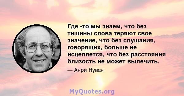 Где -то мы знаем, что без тишины слова теряют свое значение, что без слушания, говорящих, больше не исцеляется, что без расстояния близость не может вылечить.