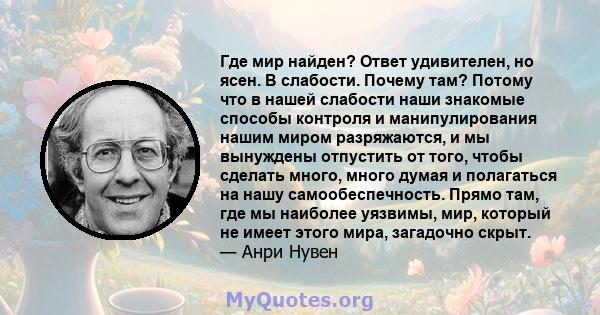 Где мир найден? Ответ удивителен, но ясен. В слабости. Почему там? Потому что в нашей слабости наши знакомые способы контроля и манипулирования нашим миром разряжаются, и мы вынуждены отпустить от того, чтобы сделать