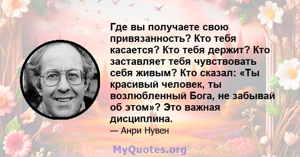 Где вы получаете свою привязанность? Кто тебя касается? Кто тебя держит? Кто заставляет тебя чувствовать себя живым? Кто сказал: «Ты красивый человек, ты возлюбленный Бога, не забывай об этом»? Это важная дисциплина.