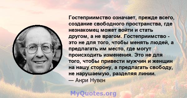 Гостеприимство означает, прежде всего, создание свободного пространства, где незнакомец может войти и стать другом, а не врагом. Гостеприимство - это не для того, чтобы менять людей, а предлагать им место, где могут