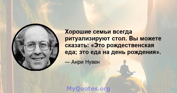 Хорошие семьи всегда ритуализируют стол. Вы можете сказать: «Это рождественская еда; это еда на день рождения».