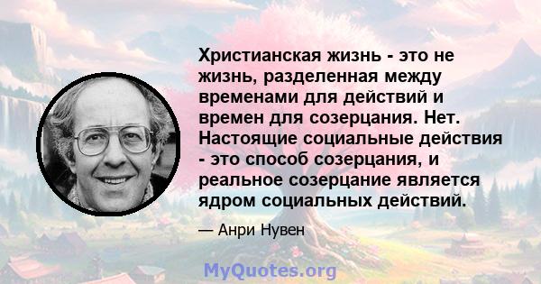 Христианская жизнь - это не жизнь, разделенная между временами для действий и времен для созерцания. Нет. Настоящие социальные действия - это способ созерцания, и реальное созерцание является ядром социальных действий.