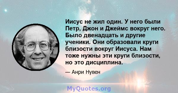 Иисус не жил один. У него были Петр, Джон и Джеймс вокруг него. Было двенадцать и другие ученики. Они образовали круги близости вокруг Иисуса. Нам тоже нужны эти круги близости, но это дисциплина.