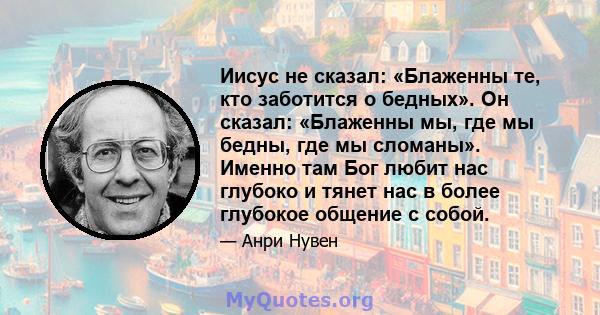 Иисус не сказал: «Блаженны те, кто заботится о бедных». Он сказал: «Блаженны мы, где мы бедны, где мы сломаны». Именно там Бог любит нас глубоко и тянет нас в более глубокое общение с собой.