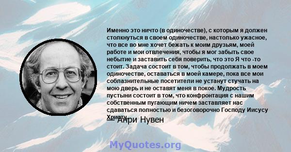 Именно это ничто (в одиночестве), с которым я должен столкнуться в своем одиночестве, настолько ужасное, что все во мне хочет бежать к моим друзьям, моей работе и мои отвлечения, чтобы я мог забыть свое небытие и