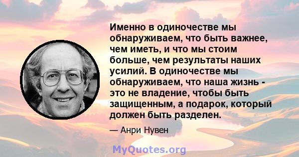 Именно в одиночестве мы обнаруживаем, что быть важнее, чем иметь, и что мы стоим больше, чем результаты наших усилий. В одиночестве мы обнаруживаем, что наша жизнь - это не владение, чтобы быть защищенным, а подарок,