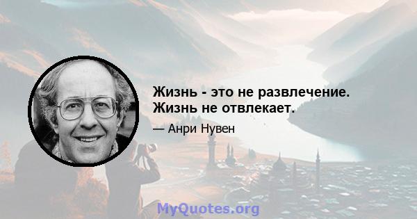 Жизнь - это не развлечение. Жизнь не отвлекает.