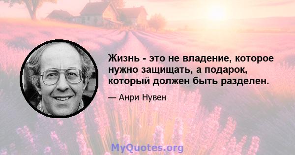 Жизнь - это не владение, которое нужно защищать, а подарок, который должен быть разделен.