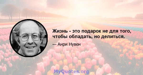 Жизнь - это подарок не для того, чтобы обладать, но делиться.