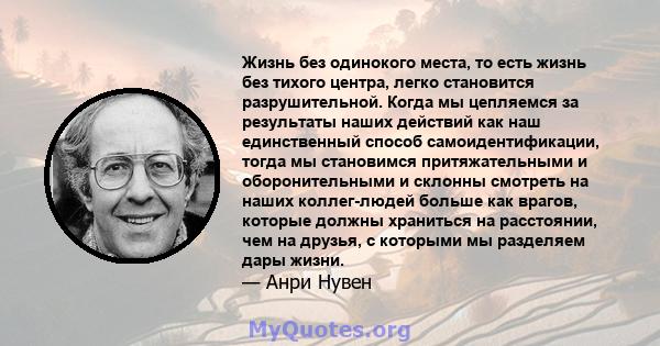 Жизнь без одинокого места, то есть жизнь без тихого центра, легко становится разрушительной. Когда мы цепляемся за результаты наших действий как наш единственный способ самоидентификации, тогда мы становимся