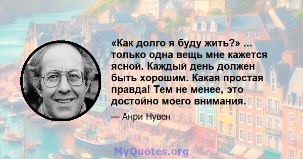 «Как долго я буду жить?» ... только одна вещь мне кажется ясной. Каждый день должен быть хорошим. Какая простая правда! Тем не менее, это достойно моего внимания.