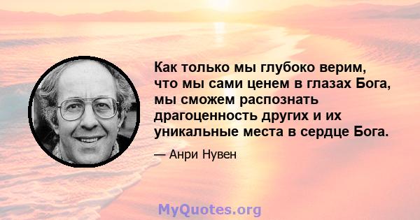 Как только мы глубоко верим, что мы сами ценем в глазах Бога, мы сможем распознать драгоценность других и их уникальные места в сердце Бога.