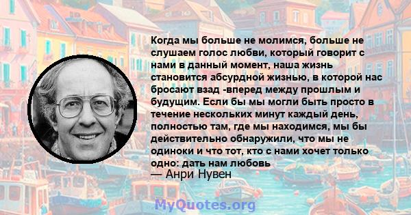 Когда мы больше не молимся, больше не слушаем голос любви, который говорит с нами в данный момент, наша жизнь становится абсурдной жизнью, в которой нас бросают взад -вперед между прошлым и будущим. Если бы мы могли