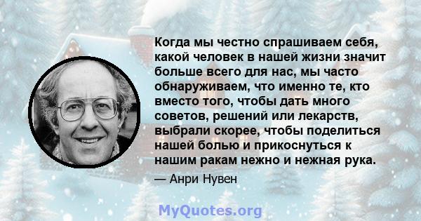 Когда мы честно спрашиваем себя, какой человек в нашей жизни значит больше всего для нас, мы часто обнаруживаем, что именно те, кто вместо того, чтобы дать много советов, решений или лекарств, выбрали скорее, чтобы