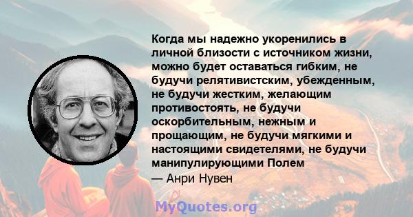 Когда мы надежно укоренились в личной близости с источником жизни, можно будет оставаться гибким, не будучи релятивистским, убежденным, не будучи жестким, желающим противостоять, не будучи оскорбительным, нежным и