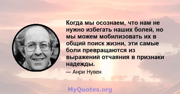 Когда мы осознаем, что нам не нужно избегать наших болей, но мы можем мобилизовать их в общий поиск жизни, эти самые боли превращаются из выражений отчаяния в признаки надежды.