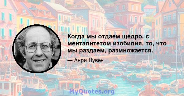 Когда мы отдаем щедро, с менталитетом изобилия, то, что мы раздаем, размножается.