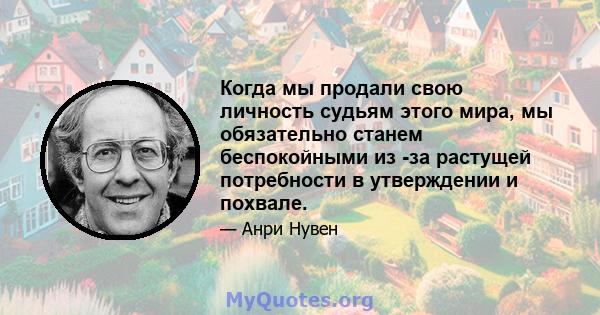 Когда мы продали свою личность судьям этого мира, мы обязательно станем беспокойными из -за растущей потребности в утверждении и похвале.