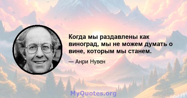 Когда мы раздавлены как виноград, мы не можем думать о вине, которым мы станем.