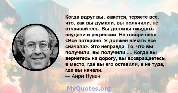 Когда вдруг вы, кажется, теряете все, что, как вы думали, вы получили, не отчаивайтесь. Вы должны ожидать неудачи и регрессии. Не говори себе: «Все потеряно. Я должен начать все сначала». Это неправда. То, что вы