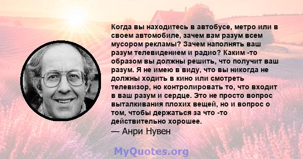 Когда вы находитесь в автобусе, метро или в своем автомобиле, зачем вам разум всем мусором рекламы? Зачем наполнять ваш разум телевидением и радио? Каким -то образом вы должны решить, что получит ваш разум. Я не имею в