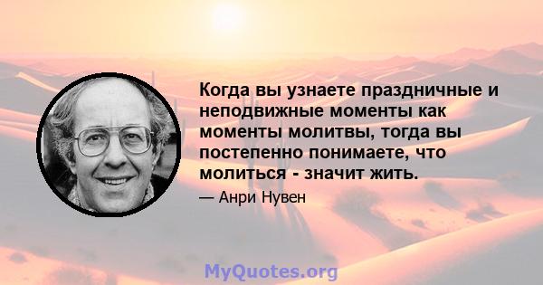 Когда вы узнаете праздничные и неподвижные моменты как моменты молитвы, тогда вы постепенно понимаете, что молиться - значит жить.