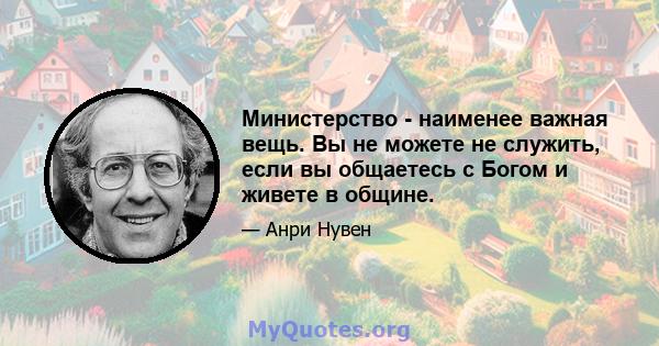 Министерство - наименее важная вещь. Вы не можете не служить, если вы общаетесь с Богом и живете в общине.