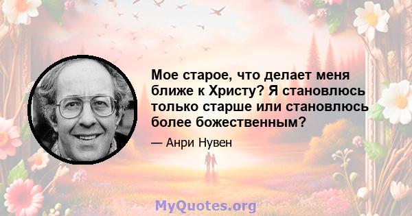 Мое старое, что делает меня ближе к Христу? Я становлюсь только старше или становлюсь более божественным?